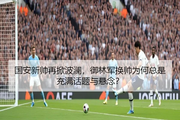 国安新帅再掀波澜，御林军换帅为何总是充满话题与悬念？